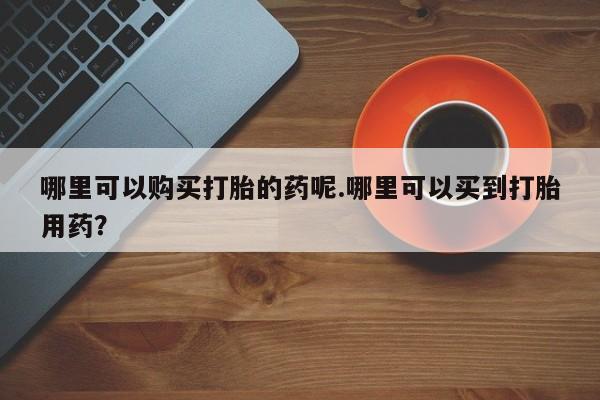 私人医院能买到打胎药哪里可以购买打胎的药呢.哪里可以买到打胎用药？