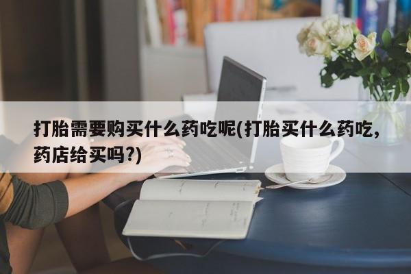 私人医院能买到打胎药打胎需要购买什么药吃呢(打胎买什么药吃,药店给买吗?)